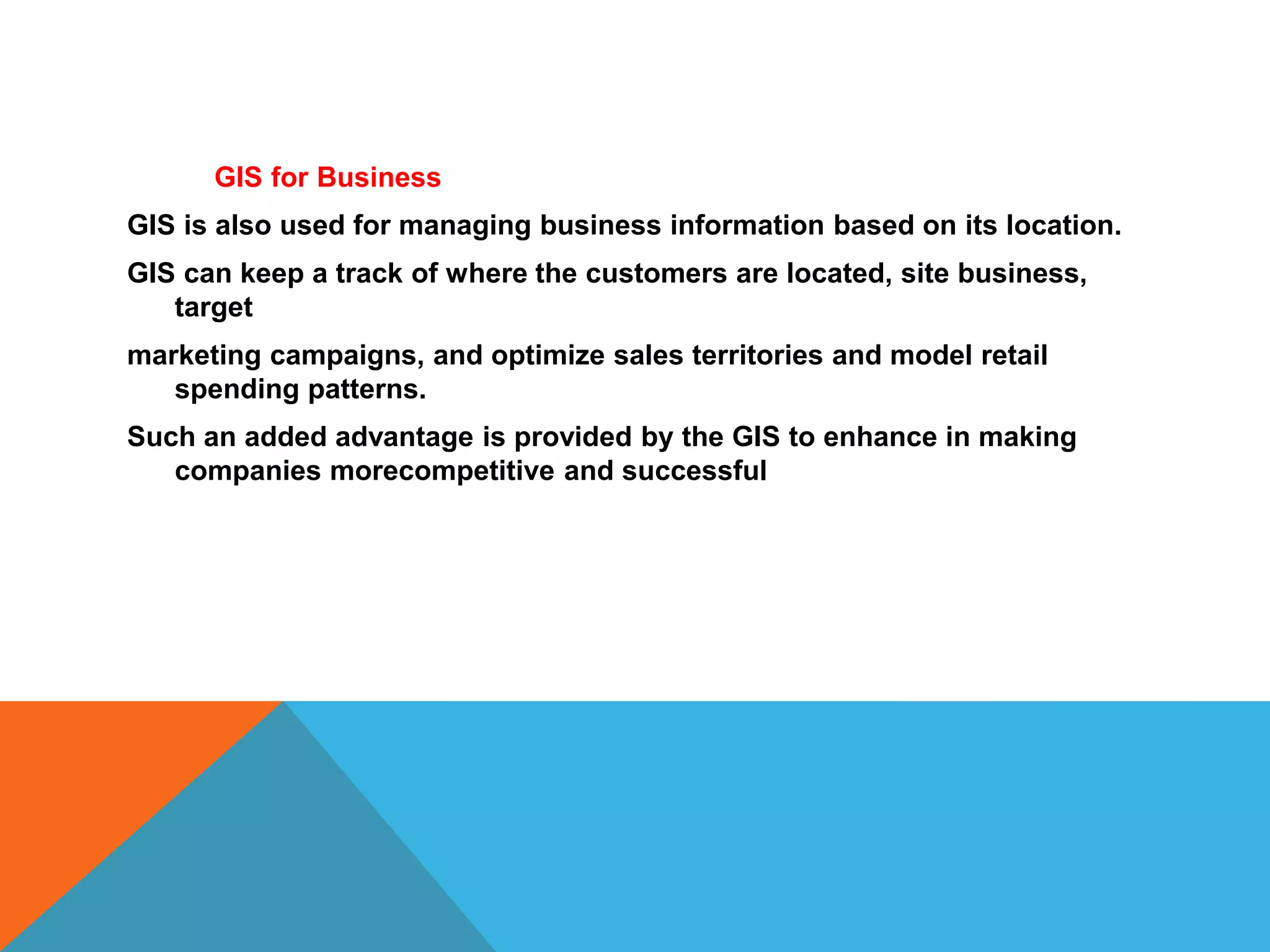 GIS for Business
GIS is also used for managing business information based on its location.
GIS can keep a track of where the customers are located, site business,
target
marketing campaigns, and optimize sales territories and model retail
spending patterns.
Such an added advantage is provided by the GIS to enhance in making
companies morecompetitive and successful
 