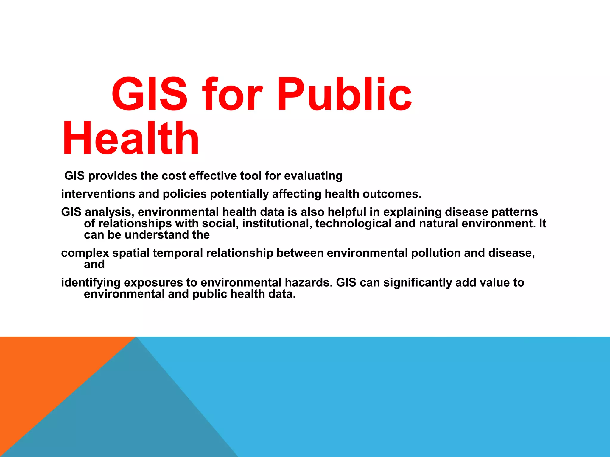 GIS for Public
Health
GIS provides the cost effective tool for evaluating
interventions and policies potentially affecting health outcomes.
GIS analysis, environmental health data is also helpful in explaining disease patterns
of relationships with social, institutional, technological and natural environment. It
can be understand the
complex spatial temporal relationship between environmental pollution and disease,
and
identifying exposures to environmental hazards. GIS can significantly add value to
environmental and public health data.
 