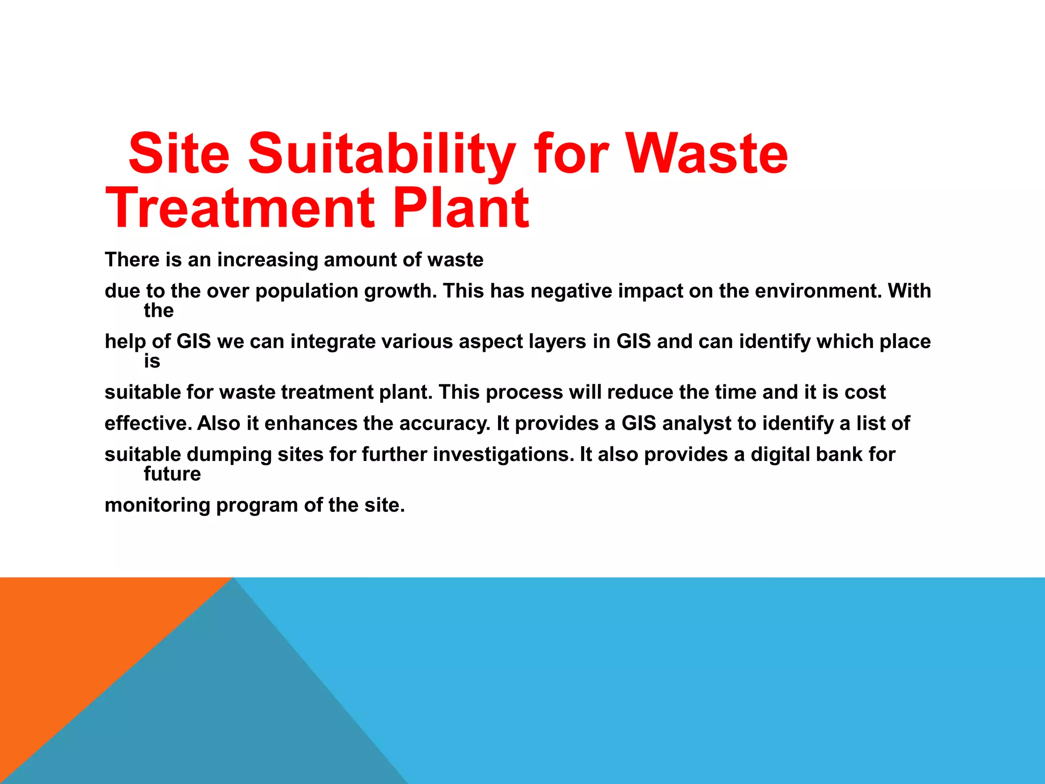 Site Suitability for Waste
Treatment Plant
There is an increasing amount of waste
due to the over population growth. This has negative impact on the environment. With
the
help of GIS we can integrate various aspect layers in GIS and can identify which place
is
suitable for waste treatment plant. This process will reduce the time and it is cost
effective. Also it enhances the accuracy. It provides a GIS analyst to identify a list of
suitable dumping sites for further investigations. It also provides a digital bank for
future
monitoring program of the site.
 