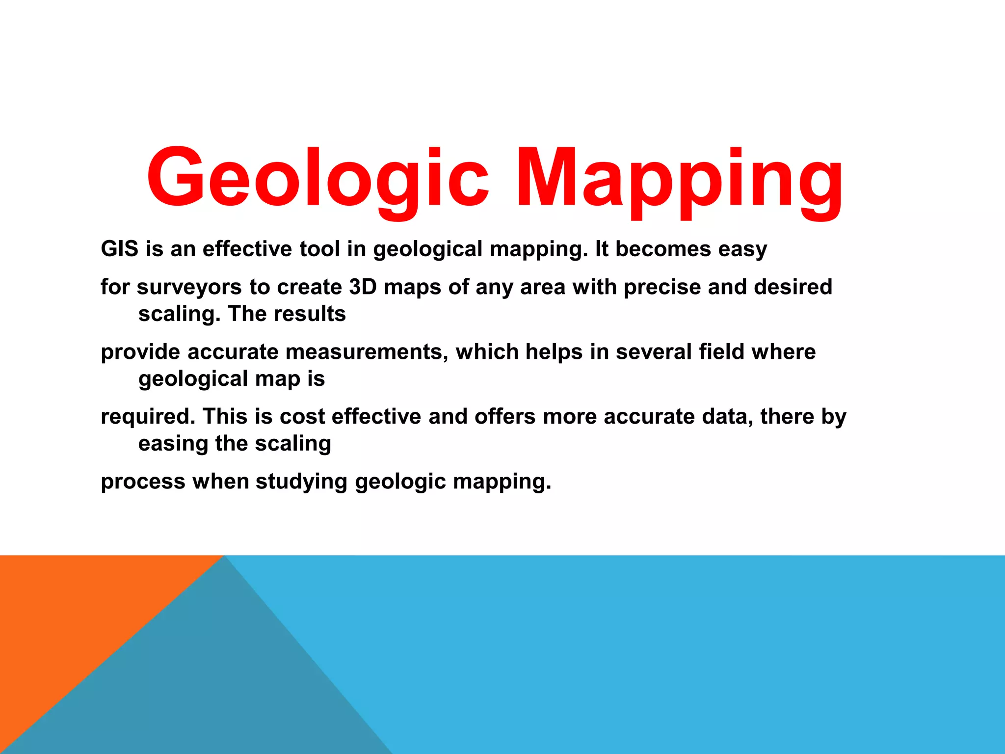 Geologic Mapping
GIS is an effective tool in geological mapping. It becomes easy
for surveyors to create 3D maps of any area with precise and desired
scaling. The results
provide accurate measurements, which helps in several field where
geological map is
required. This is cost effective and offers more accurate data, there by
easing the scaling
process when studying geologic mapping.
 