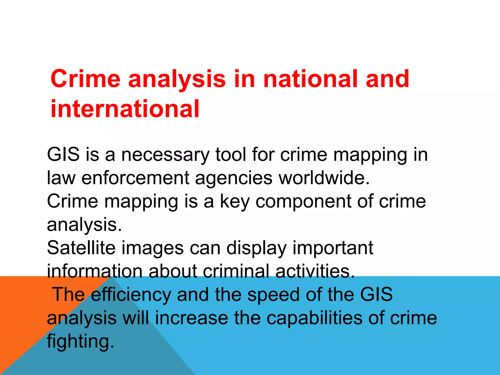 Crime analysis in national and
international
GIS is a necessary tool for crime mapping in
law enforcement agencies worldwide.
Crime mapping is a key component of crime
analysis.
Satellite images can display important
information about criminal activities.
The efficiency and the speed of the GIS
analysis will increase the capabilities of crime
fighting.
 