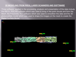 3D MODELING FROM RIEGL LASER SCANNERS AND SOFTWARE Three software  applied in the processing, analysis and presentation of the data include the RIEGL RiSCAN software which was used to bring in the point clouds and form the Mesh, the Polyworks 10.1 software which was used to smoothen the data and the 3D photorealistic model which was used to drape the images on the mesh to create the Digital Surface Model.