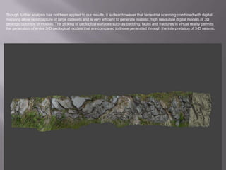 Though further analysis has not been applied to our results, it is clear however that terrestrial scanning combined with digital mapping allow rapid capture of large datasets and is very efficient to generate realistic, high resolution digital models of 3D geologic outcrops or models. The picking of geological surfaces such as bedding, faults and fractures in virtual reality permits the generation of entire 3-D geological models that are compared to those generated through the interpretation of 3-D seismic