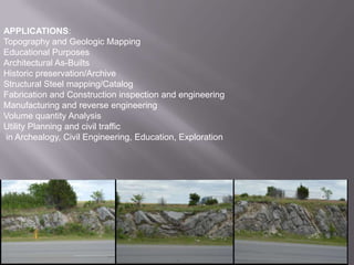 APPLICATIONS:Topography and Geologic MappingEducational PurposesArchitectural As-BuiltsHistoric preservation/ArchiveStructural Steel mapping/CatalogFabrication and Construction inspection and engineeringManufacturing and reverse engineeringVolume quantity AnalysisUtility Planning and civil traffic in Archealogy, Civil Engineering, Education, Exploration
