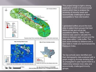 This project brings to light a strong application of GIS in Environmental justice which tries to analyze the proximity of minority races and economically challenged as been susceptible to Toxic site location. I generated buffers around the toxic sites to select block groups that best define at risk and not-at-risk populations (Mohai, 1995). Point distance was used to calculate the distance between each school and the toxic sites within 1 mile buffer. The toxic score divides by distance and a new table is made and summarized the Exposure Index. Ten top schools were identified and their demographic data analyzed with a graph image by Arcmap showing that as propagated in past reports there is a relationship between toxic sites and economically challenged/minority groups.