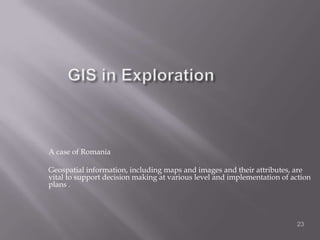 GIS in ExplorationA case of RomaniaGeospatial information, including maps and images and their attributes, are vital to support decision making at various level and implementation of action plans .23