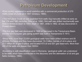 Petroleum DevelopmentFirst country registered in world statistics with a commercial production of 275 metric tones of crude oil in 1857 (Ionescu, 1994).
