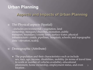 Urban PlanningAspects and Impacts of Urban PlanningThe Physical aspects (Spatial)–includes environmental – vegetation, land ownership, mosques/churches, recreation, public transport, boundary/county lines, surface water; physical infrastructure – roads, pipelines,  hospitals, schools; and topographic data – elevation, scale);Demographic (Attribute)The population and their characteristics such as include sex, race, age, income, disabilities, mobility (in terms of travel time to work or number of vehicles available), educational attainment, home ownership, employment status, and even location . 3