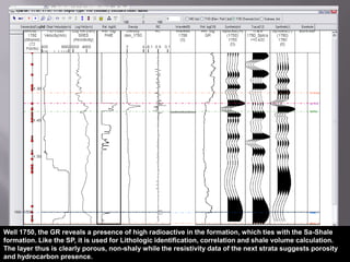  Though the reservoirs are mainly stratigraphic, the location of these horizon cut-offs, the attendant fault widths and possible overlap/downlap in these prospective and potential fault traps are significant to the economics from the well and its technical design in exploitation  Well Log and Seismic TieImage from www.filesanywhere.com The las files provide SP, porosity, gamma ray, neutron, resistivity, density and sonic logs; however, most of my study is focused on the porosity, resistivity and the Sp logs. The resistivity and SP log detects permeable beds, their boundaries, formation resistivity (Rw) while its suppression can be used to detect hydrocarbons, (Asquith and Krygowsji, 2004).