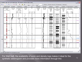  The  SP and GR was useful in mapping shaly or non-shaly carbonates or sandstones as shale are more radioactive than clean sandstones or carbonates, so as the shale percentage increases, FR increases too. The neutron, sonic and density give porosity measurements are a primary reconnaissance, also applied for hydrocarbon density though permeability cannot be predicted from porosity data alone . Using Synpak, the synthetic is tied to the seismic data and stretched and squeezed as necessary to reduce dispersion between seismic velocities and sonic log velocities.