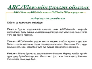 ARC/View-ийн үндсэн ойлголтARC/View нь ARC/Info хэмээх ГМС-ийн ПС-д зориулсан хялбаршуулсан хувилбар юм. Үндсэн үг хэллэгийн тайлбар: Views – Зурган мэдээлэлтэй ажиллах цонх. ARC/View-ийн газарзүйн мэдээллийн буюу зурган мэдээтэй ажиллах цонхыг View гэнэ. Бид зургаа View-ээр харна гэсэн үг.  Theme - ARC/View-ийн үндсэн мэдээ, өөрөөр хэлбэл зурган мэдээ юм. Энэхүү зурган мэдээ нь сэдэв сэдвээрээ орж ирнэ. Жишээ нь: Гол, нуур, аймгийн хил, зам, хаяалбар бүгд тус тусдаа сэдэв болон орж ирнэ.  Feature – Theme бүхэн хэд хэдэн feature-c бүрдэнэ. Өөрөөр хэлбэл тухайн зураг дээр буй объектууд юм. Жишээ нь: Нуур гэсэн theme дотор Хөвсгөл, Увс гэх мэт олон нуур бий. 
