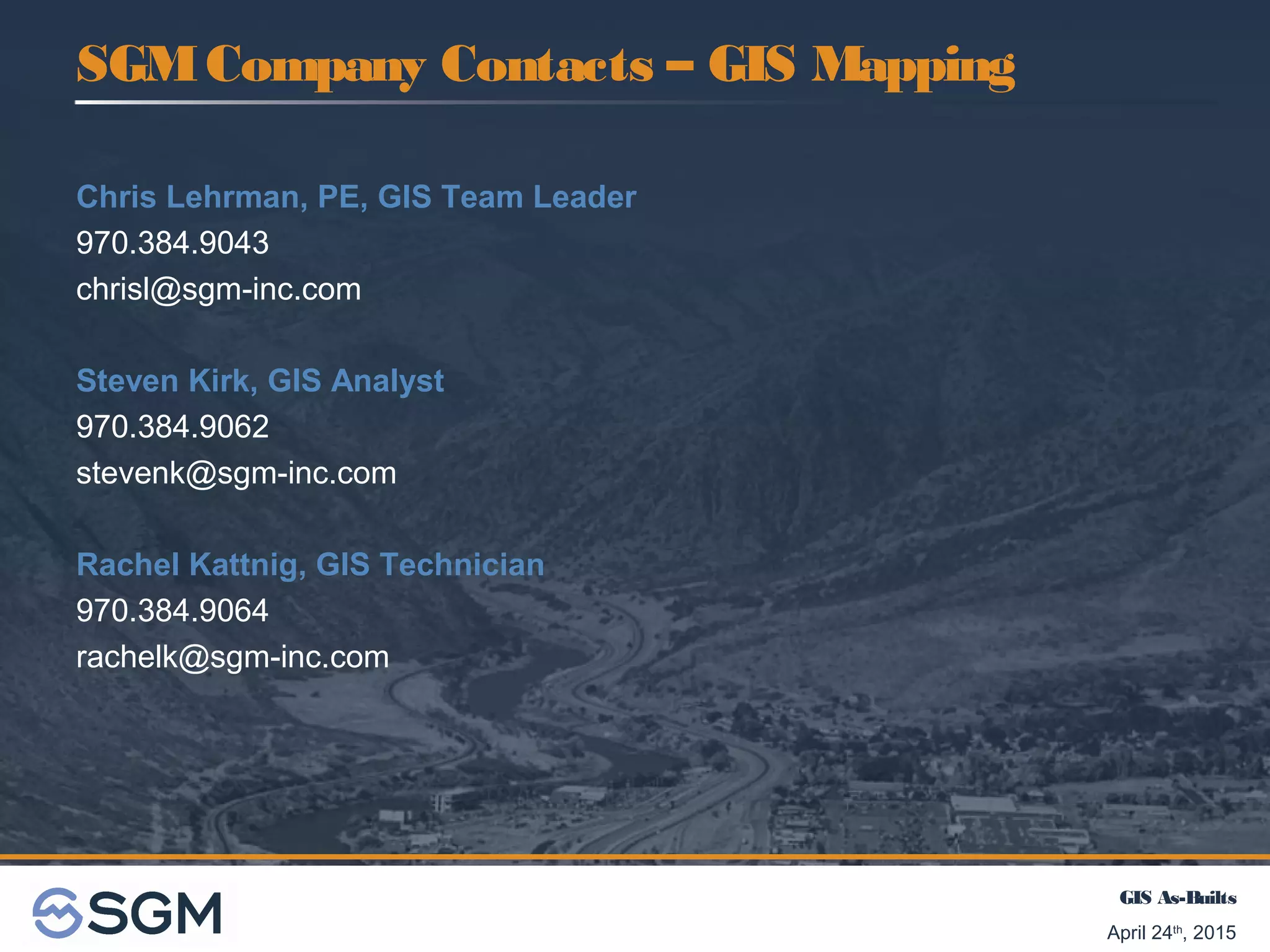 GIS As-Builts
April 24th
, 2015
SGMCompany Contacts – GIS Mapping
Chris Lehrman, PE, GIS Team Leader
970.384.9043
chrisl@sgm-inc.com
Steven Kirk, GIS Analyst
970.384.9062
stevenk@sgm-inc.com
Rachel Kattnig, GIS Technician
970.384.9064
rachelk@sgm-inc.com
 