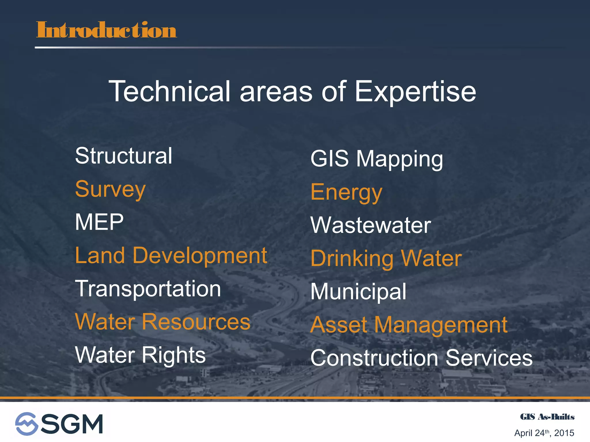 GIS As-Builts
April 24th
, 2015
Technical areas of Expertise
Structural
Survey
MEP
Land Development
Transportation
Water Resources
Water Rights
Introduction
GIS Mapping
Energy
Wastewater
Drinking Water
Municipal
Asset Management
Construction Services
 