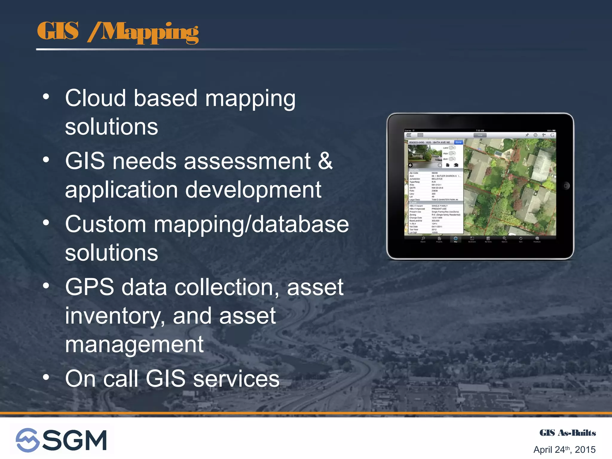 GIS As-Builts
April 24th
, 2015
• Cloud based mapping
solutions
• GIS needs assessment &
application development
• Custom mapping/database
solutions
• GPS data collection, asset
inventory, and asset
management
• On call GIS services
GIS /Mapping
 