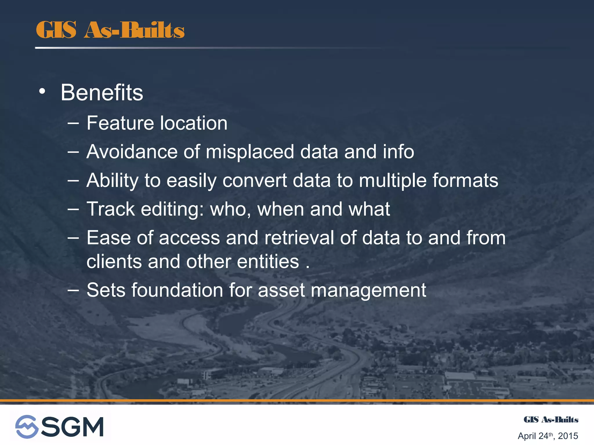 GIS As-Builts
April 24th
, 2015
• Benefits
– Feature location
– Avoidance of misplaced data and info
– Ability to easily convert data to multiple formats
– Track editing: who, when and what
– Ease of access and retrieval of data to and from
clients and other entities .
– Sets foundation for asset management
GIS As-Builts
 