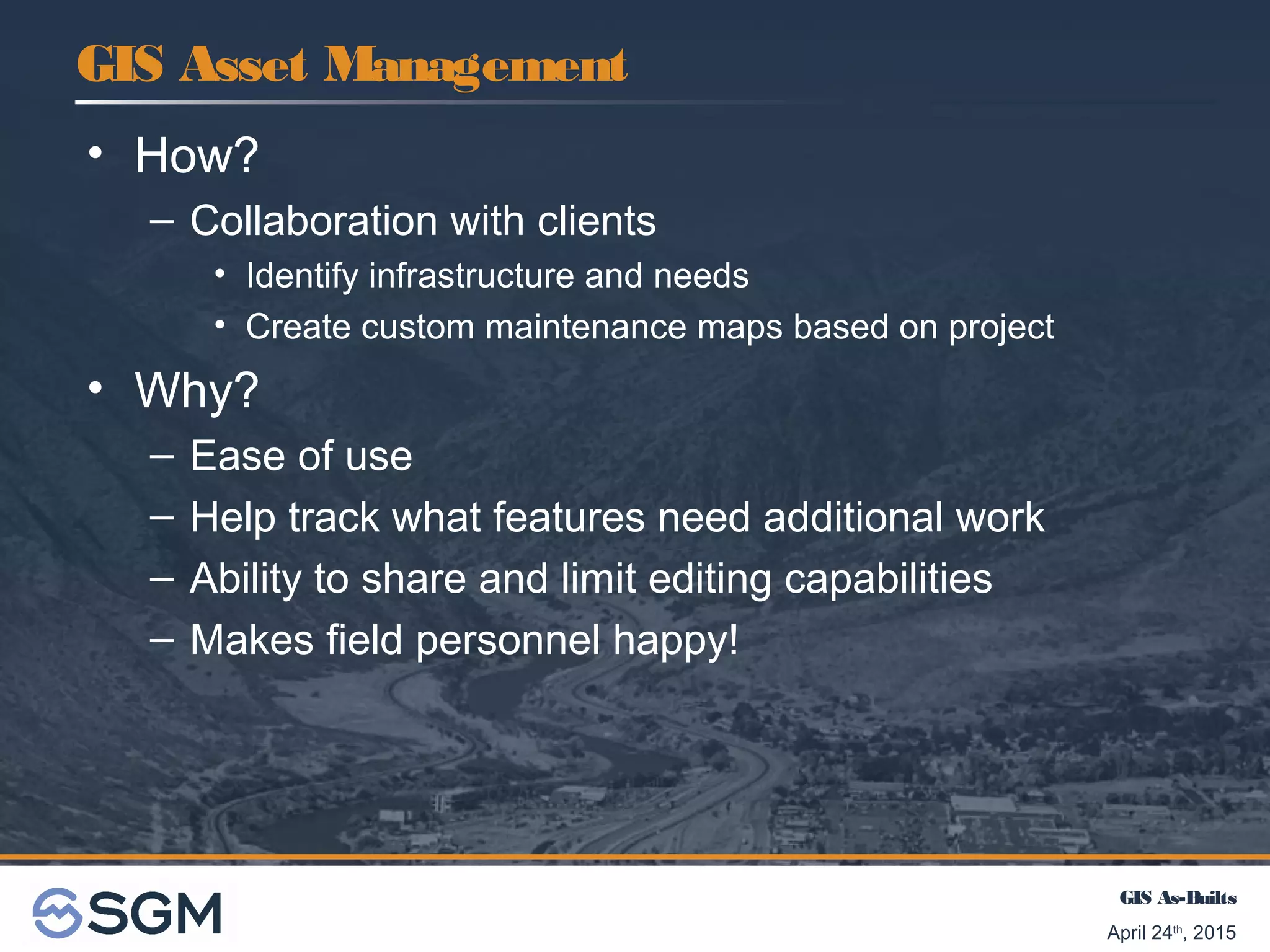 GIS As-Builts
April 24th
, 2015
• How?
– Collaboration with clients
• Identify infrastructure and needs
• Create custom maintenance maps based on project
• Why?
– Ease of use
– Help track what features need additional work
– Ability to share and limit editing capabilities
– Makes field personnel happy!
GIS Asset Management
 