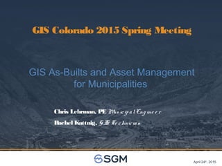 April 24th
, 2015
GIS Colorado 2015 Spring Meeting
GIS As-Builts and Asset Management
for Municipalities
Chris Lehrman, PE MunicipalEng ine e r
Rachel Kattnig, GIS Te chnician
 