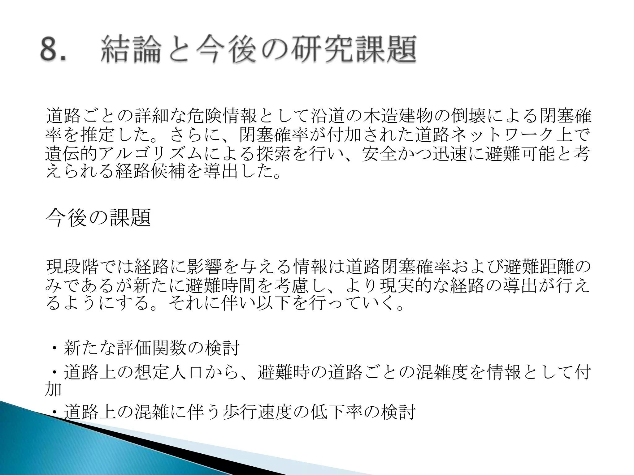 道路ごとの詳細な危険情報として沿道の木造建物の倒壊による閉塞確
率を推定した。さらに、閉塞確率が付加された道路ネットワーク上で
遺伝的アルゴリズムによる探索を行い、安全かつ迅速に避難可能と考
えられる経路候補を導出した。

今後の課題
現段階では経路に影響を与える情報は道路閉塞確率および避難距離の
みであるが新たに避難時間を考慮し、より現実的な経路の導出が行え
るようにする。それに伴い以下を行っていく。
・新たな評価関数の検討
・道路上の想定人口から、避難時の道路ごとの混雑度を情報として付
加
・道路上の混雑に伴う歩行速度の低下率の検討

 