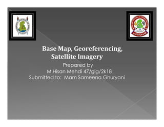 Base Map, Georeferencing,
Satellite Imagery
Prepared by
Prepared by
M.Hisan Mehdi 47/glg/2k18
Submitted to: Mam Sameena Ghuryani
 
