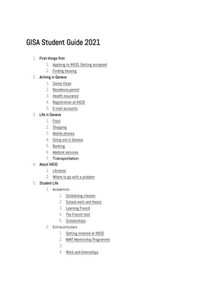 GISA Student Guide 2021
1. First things first
1. Applying to IHEID, Getting accepted
2. Finding housing
2. Arriving in Geneva
1. Swiss Visas
2. Residence permit
3. Health insurance
4. Registration at IHEID
5. E-mail accounts
3. Life in Geneva
1. Food
2. Shopping
3. Mobile phones
4. Going out in Geneva
5. Banking
6. Medical services
7. Transportation
4. About IHEID
1. Libraries
2. Where to go with a problem
5. Student Life
1. Academics
1. Scheduling classes
2. School work and thesis
3. Learning French
4. The French test
5. Scholarships
2. Extracurriculars
1. Getting involved at IHEID
2. MINT Mentorship Programme
3.
4. Work and Internships
 