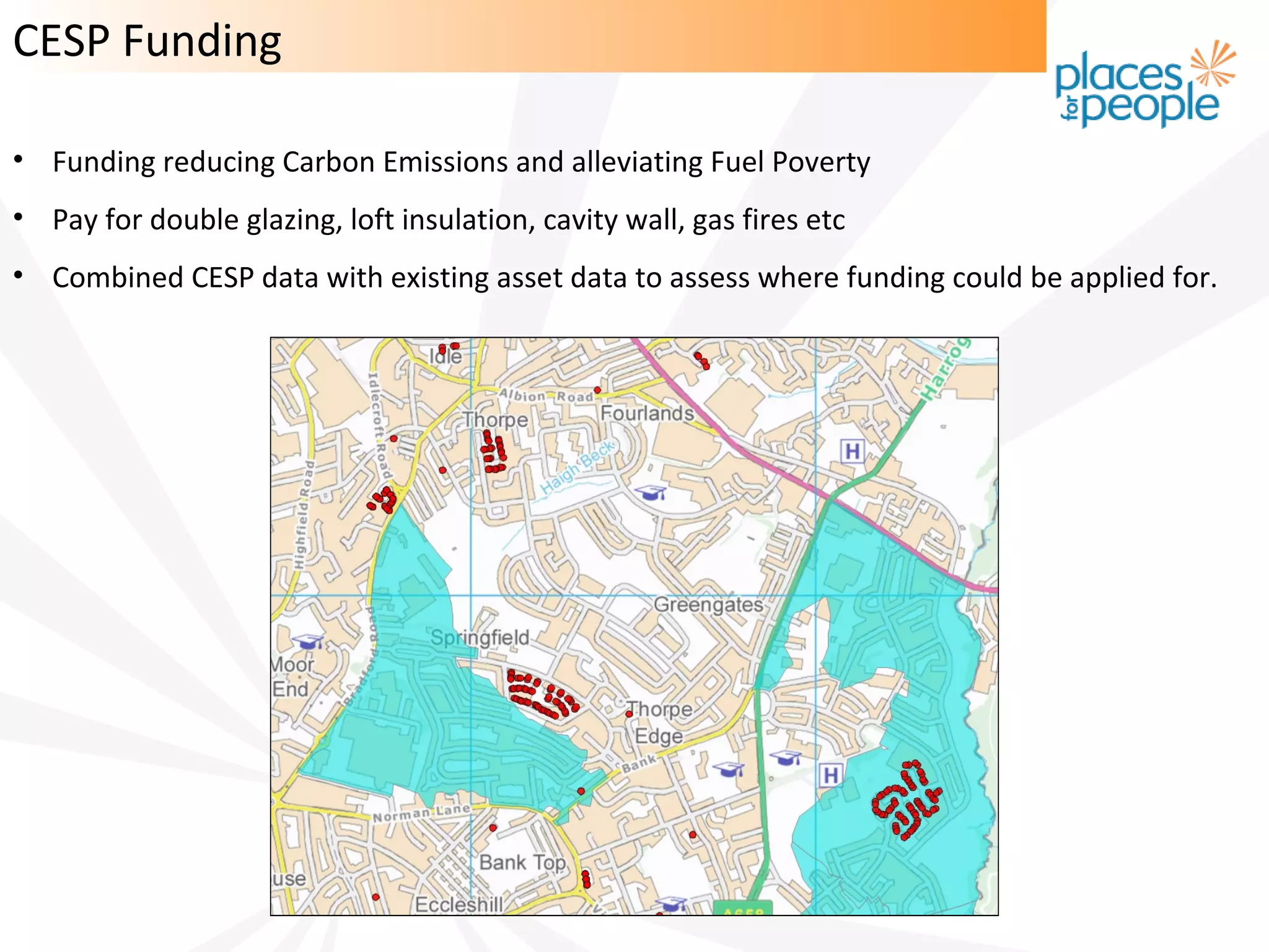 CESP Funding

• Funding reducing Carbon Emissions and alleviating Fuel Poverty
• Pay for double glazing, loft insulation, cavity wall, gas fires etc
• Combined CESP data with existing asset data to assess where funding could be applied for.
 