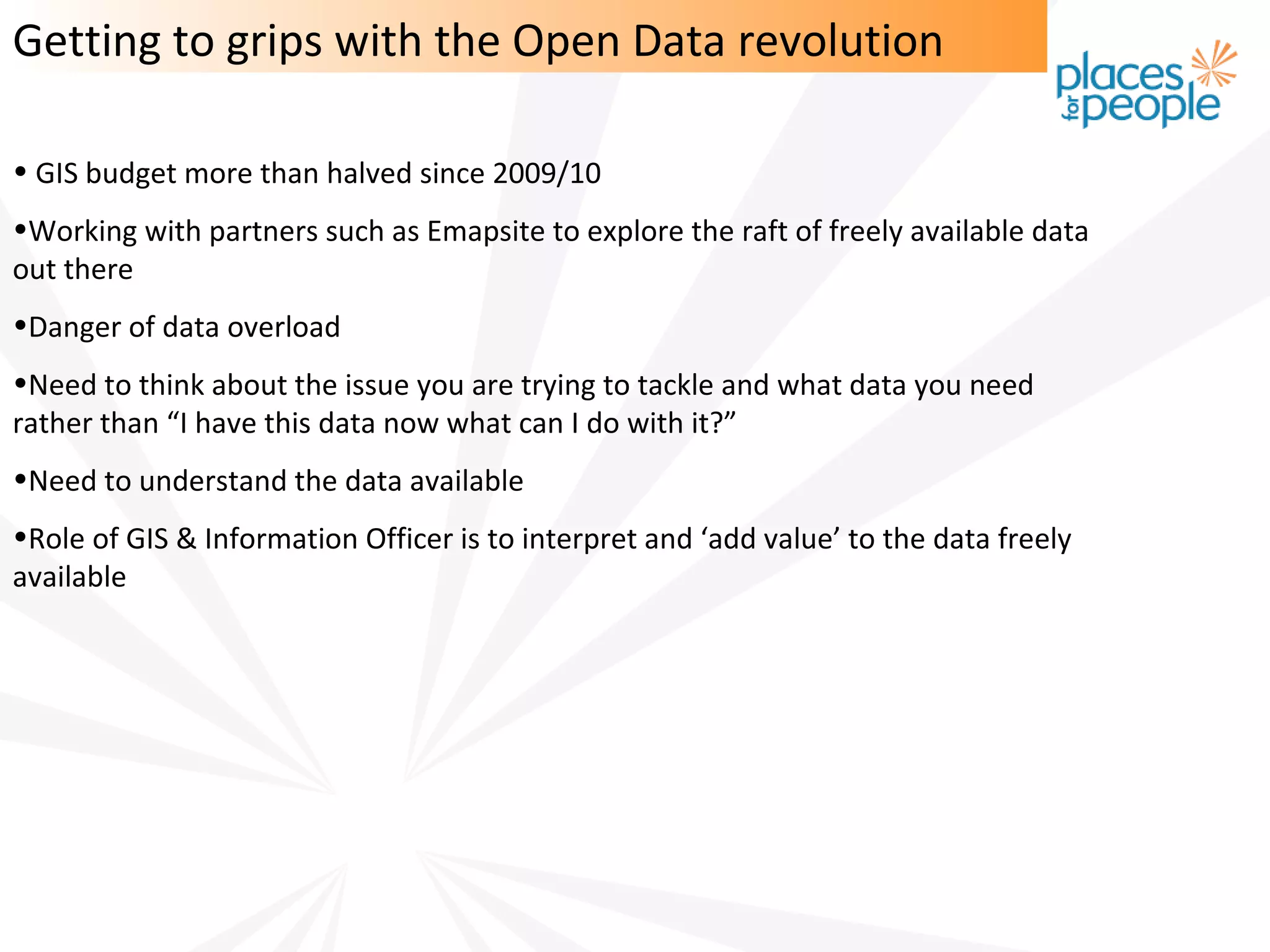 Getting to grips with the Open Data revolution

• GIS budget more than halved since 2009/10
•Working with partners such as Emapsite to explore the raft of freely available data
out there
•Danger of data overload
•Need to think about the issue you are trying to tackle and what data you need
rather than “I have this data now what can I do with it?”
•Need to understand the data available
•Role of GIS & Information Officer is to interpret and ‘add value’ to the data freely
available
 