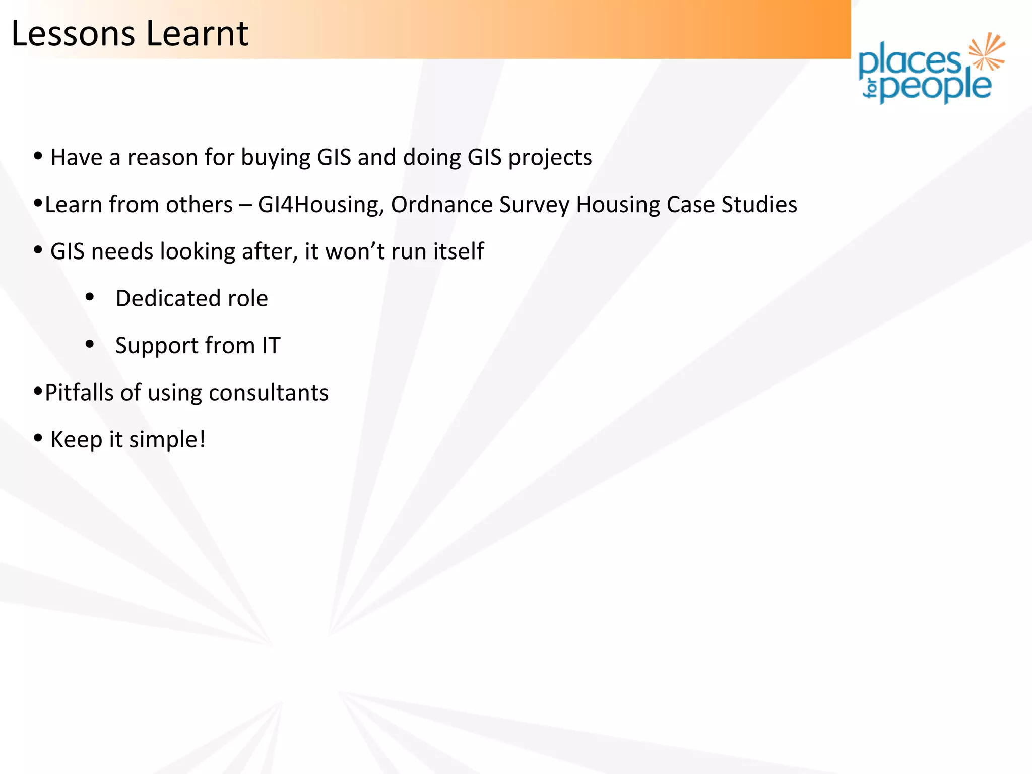 Lessons Learnt

 • Have a reason for buying GIS and doing GIS projects
 •Learn from others – GI4Housing, Ordnance Survey Housing Case Studies
 • GIS needs looking after, it won’t run itself
      • Dedicated role
      • Support from IT
 •Pitfalls of using consultants
 • Keep it simple!
 
