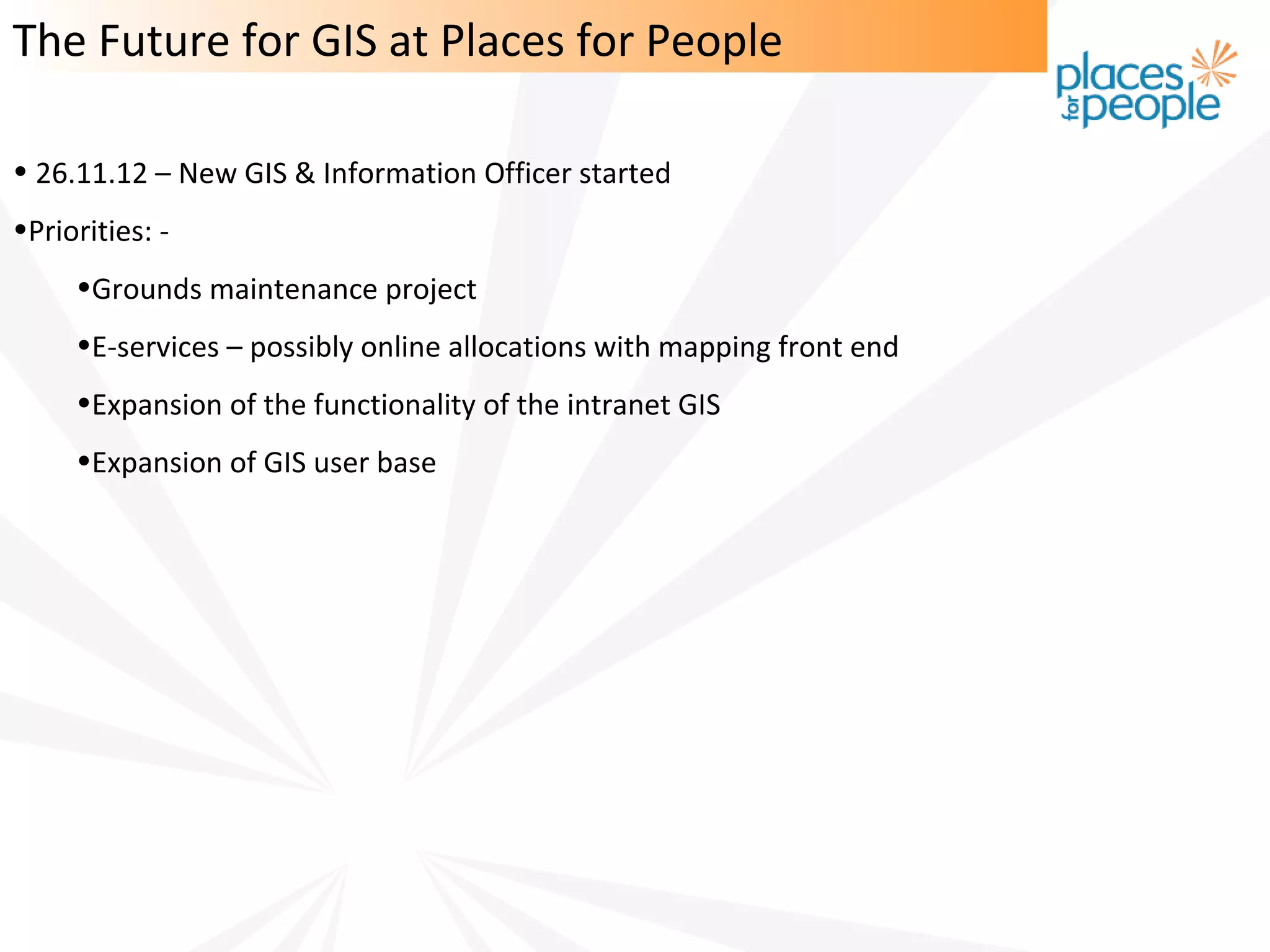 The Future for GIS at Places for People

• 26.11.12 – New GIS & Information Officer started
•Priorities: -
     •Grounds maintenance project
     •E-services – possibly online allocations with mapping front end
     •Expansion of the functionality of the intranet GIS
     •Expansion of GIS user base
 