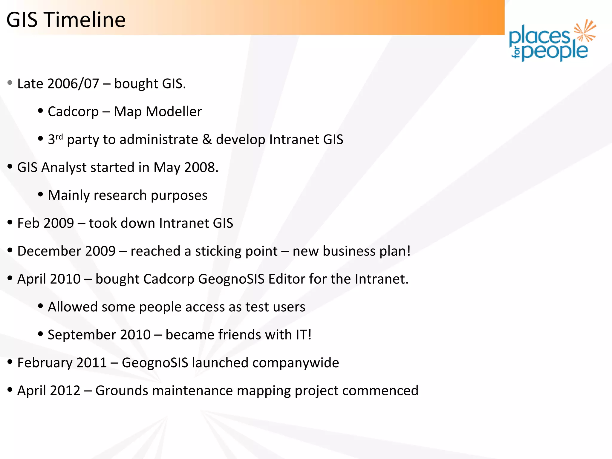 GIS Timeline

• Late 2006/07 – bought GIS.
    • Cadcorp – Map Modeller
    • 3rd party to administrate & develop Intranet GIS
• GIS Analyst started in May 2008.
    • Mainly research purposes
• Feb 2009 – took down Intranet GIS
• December 2009 – reached a sticking point – new business plan!
• April 2010 – bought Cadcorp GeognoSIS Editor for the Intranet.
    • Allowed some people access as test users
    • September 2010 – became friends with IT!
• February 2011 – GeognoSIS launched companywide
• April 2012 – Grounds maintenance mapping project commenced
 