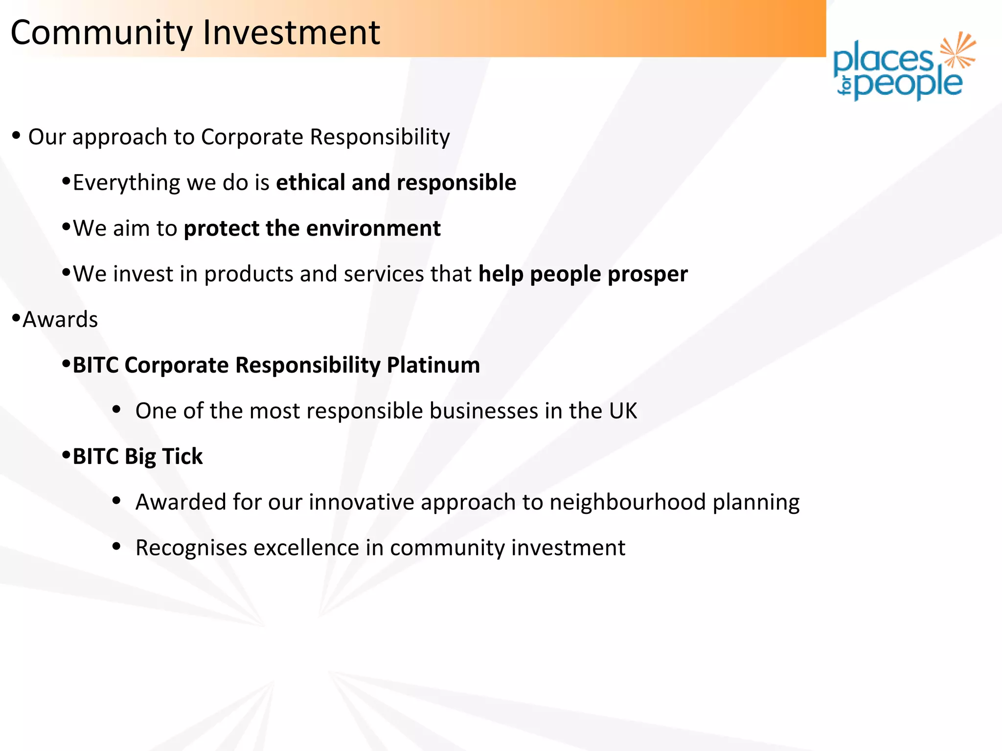 Community Investment

• Our approach to Corporate Responsibility
    •Everything we do is ethical and responsible
    •We aim to protect the environment
    •We invest in products and services that help people prosper
•Awards
    •BITC Corporate Responsibility Platinum
          • One of the most responsible businesses in the UK
    •BITC Big Tick
          • Awarded for our innovative approach to neighbourhood planning
          • Recognises excellence in community investment
 