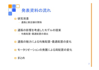 発表資料の流れ
研究背景
– 通販と実店舗の関係

通販の影響を考慮したモデルの提案
– 均衡配置・最適配置の導出

通販の魅力による均衡配置・最適配置の変化
モータリゼーションの発展による両配置の変化
タリ
ションの発展 よる両配置の変化
まとめ
2

 