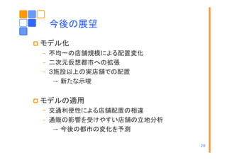 今後の展望
モデル化
– 不均一の店舗規模による配置変化
– 二次元仮想都市への拡張
– ３施設以上の実店舗での配置
→ 新たな示唆

モデルの適用
– 交通利便性による店舗配置の相違
– 通販の影響を受けやすい店舗の立地分析
→ 今後の都市の変化を予測
20

 