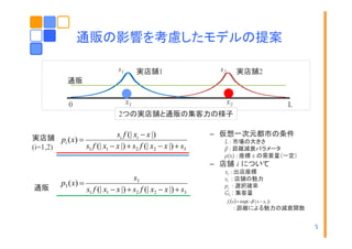 通販の影響を考慮したモデルの提案
s1

実店舗1
実店舗

s2

実店舗2
実店舗

通販
0

x1

x2

L

2つの実店舗と通販の集客力の様子

si f (| xi − x |)
実店舗 pi ( x) =
s1 f (| x1 − x |) + s2 f (| x2 − x |) + s3
(i=1,2)

– 仮想一次元都市の条件
L : 市場の大きさ
β : 距離減衰パラメータ
ρ(x) : 座標 x の需要量（一定）

– 店舗 i について
通販

p3 ( x) =

s3
s1 f (| x1 − x |) + s2 f (| x2 − x |) + s3

xi : 出店座標
si : 店舗の魅力
pi : 選択確率
Gi : 集客量

f i (x ) = exp(− β | x − xi |)

: 距離による魅力の減衰関数
5

 