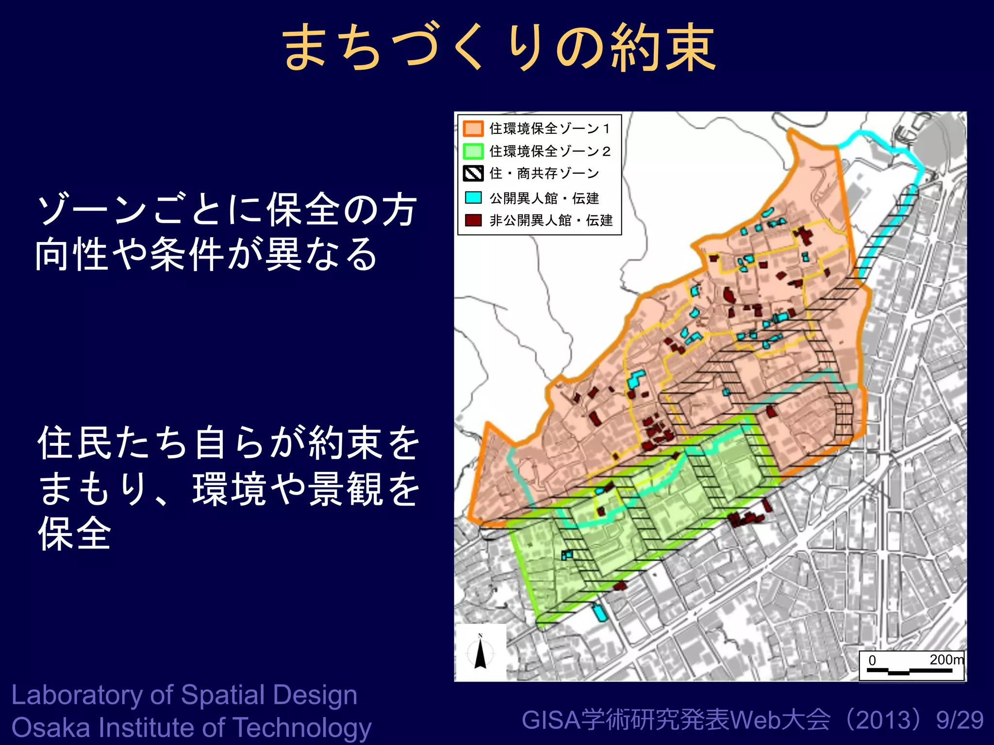 まちづくりの約束
住環境保全ゾーン１

住環境保全ゾーン２
住・商共存ゾーン

ゾーンごとに保全の方
向性や条件が異なる

公開異人館・伝建
非公開異人館・伝建

住民たち自らが約束を
まもり、環境や景観を
保全

0

Laboratory of Spatial Design
Osaka Institute of Technology

200m

GISA学術研究発表Web大会（2013）9/29

 