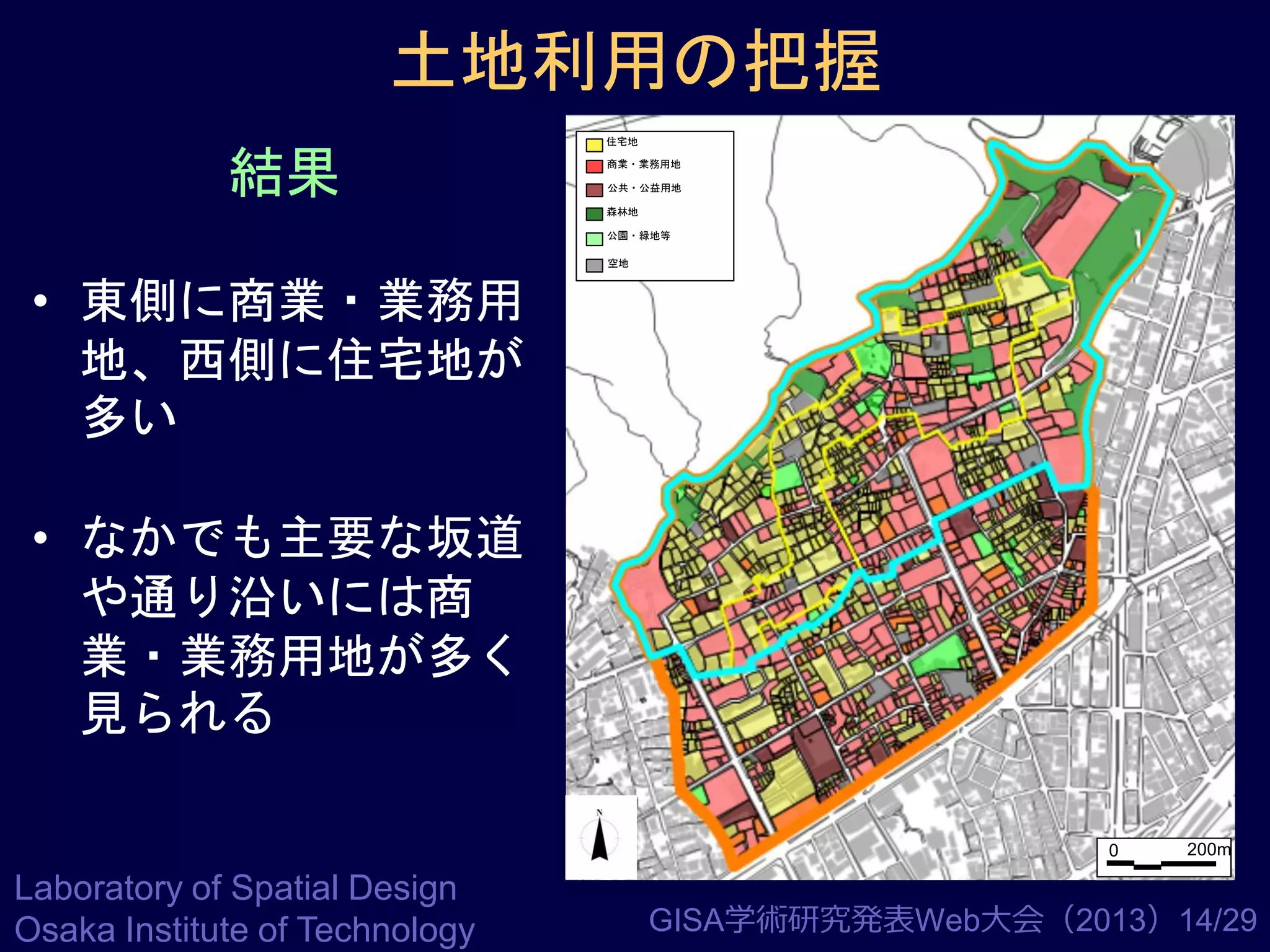 土地利用の把握
結果

住宅地
商業・業務用地
公共・公益用地
森林地
公園・緑地等
空地

• 東側に商業・業務用
地、西側に住宅地が
多い
• なかでも主要な坂道
や通り沿いには商
業・業務用地が多く
見られる
0

Laboratory of Spatial Design
Osaka Institute of Technology

200m

GISA学術研究発表Web大会（2013）14/29

 