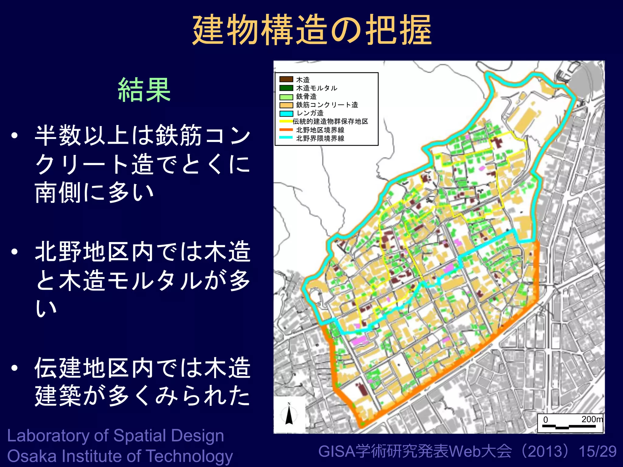 建物構造の把握
結果
• 半数以上は鉄筋コン
クリート造でとくに
南側に多い

木造
木造モルタル
鉄骨造
鉄筋コンクリート造
レンガ造
伝統的建造物群保存地区
北野地区境界線
北野界隈境界線

• 北野地区内では木造
と木造モルタルが多
い
• 伝建地区内では木造
建築が多くみられた
0

Laboratory of Spatial Design
Osaka Institute of Technology

200m

GISA学術研究発表Web大会（2013）15/29

 