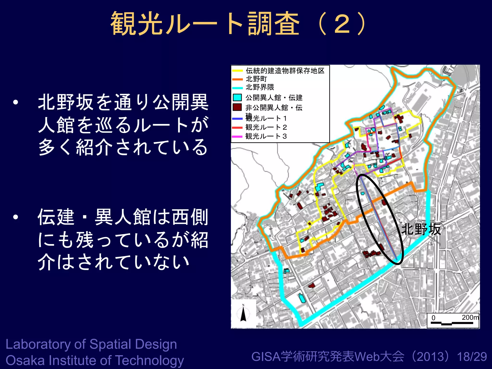 観光ルート調査（２）
• 北野坂を通り公開異
人館を巡るルートが
多く紹介されている

• 伝建・異人館は西側
にも残っているが紹
介はされていない

伝統的建造物群保存地区
北野町
北野界隈
公開異人館・伝建
非公開異人館・伝
建
観光ルート１
観光ルート２
観光ルート３

北野坂

0

Laboratory of Spatial Design
Osaka Institute of Technology

200m

GISA学術研究発表Web大会（2013）18/29

 