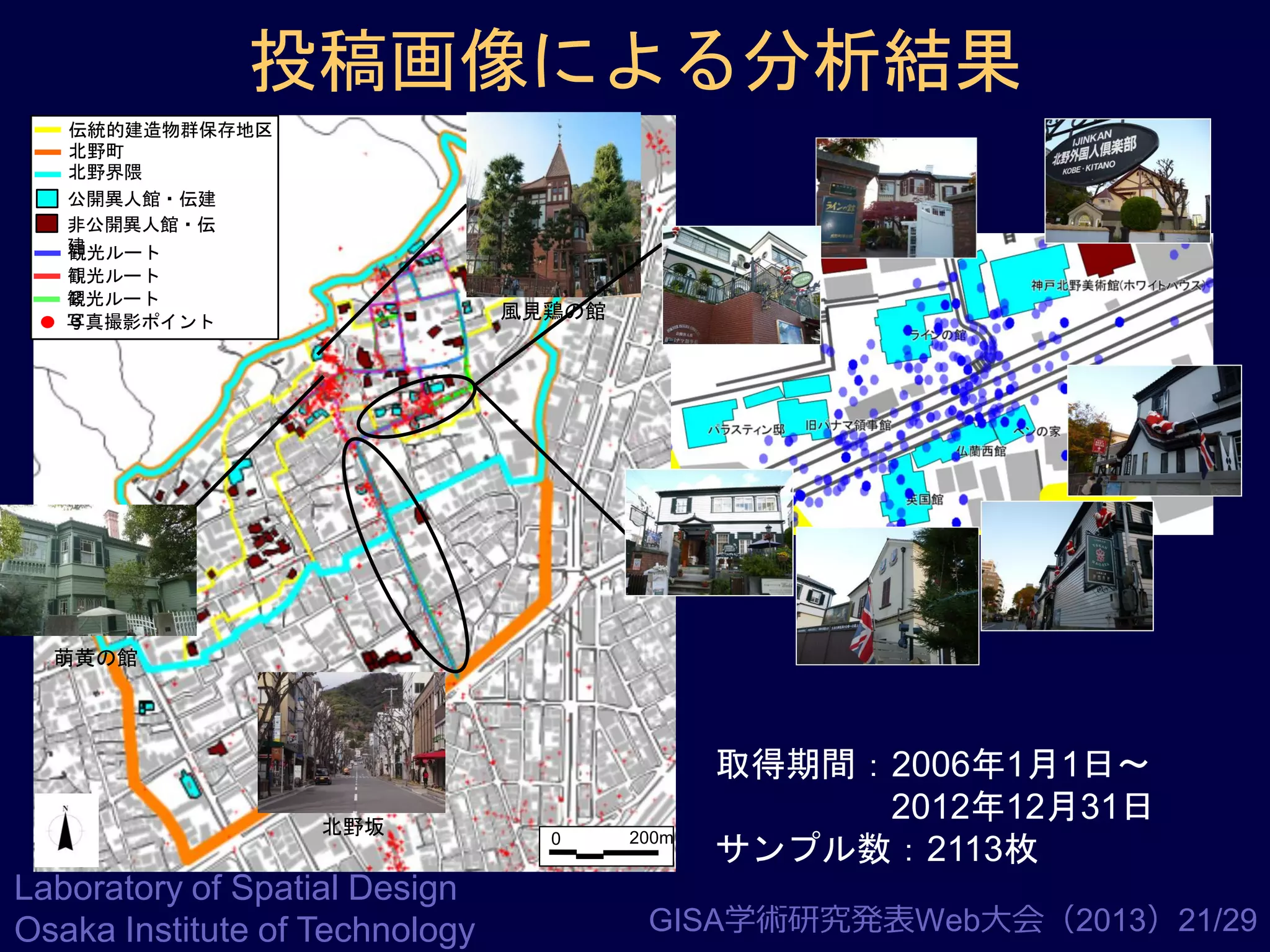 投稿画像による分析結果
伝統的建造物群保存地区
北野町
北野界隈
公開異人館・伝建
非公開異人館・伝
建
観光ルート
１
観光ルート
２
観光ルート
３
写真撮影ポイント

風見鶏の館

萌黄の館

北野坂

Laboratory of Spatial Design
Osaka Institute of Technology

0

200m

取得期間：2006年1月1日～
2012年12月31日
サンプル数：2113枚

GISA学術研究発表Web大会（2013）21/29

 