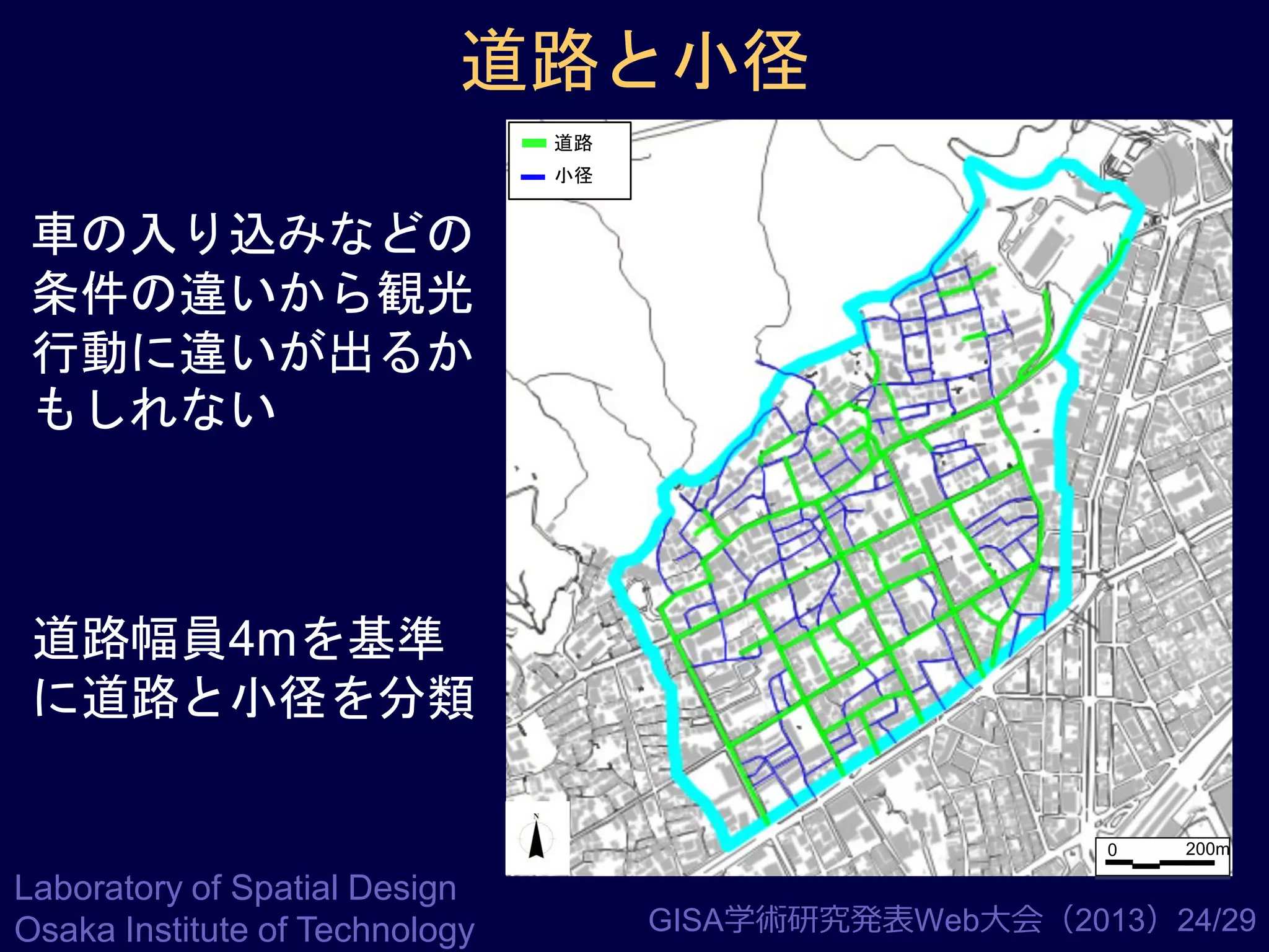 道路と小径
道路

小径

車の入り込みなどの
条件の違いから観光
行動に違いが出るか
もしれない

道路幅員4mを基準
に道路と小径を分類
0

Laboratory of Spatial Design
Osaka Institute of Technology

200m

GISA学術研究発表Web大会（2013）24/29

 
