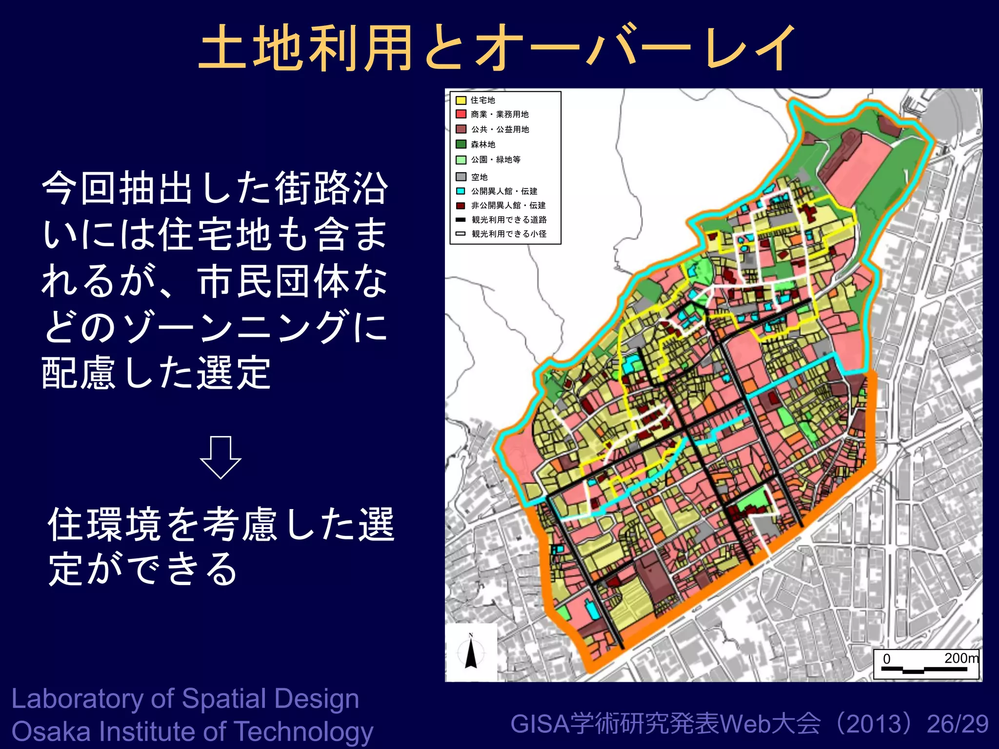 土地利用とオーバーレイ
住宅地
商業・業務用地
公共・公益用地
森林地
公園・緑地等

今回抽出した街路沿
いには住宅地も含ま
れるが、市民団体な
どのゾーンニングに
配慮した選定

空地
公開異人館・伝建
非公開異人館・伝建
観光利用できる道路
観光利用できる小径

住環境を考慮した選
定ができる
0

Laboratory of Spatial Design
Osaka Institute of Technology

200m

GISA学術研究発表Web大会（2013）26/29

 