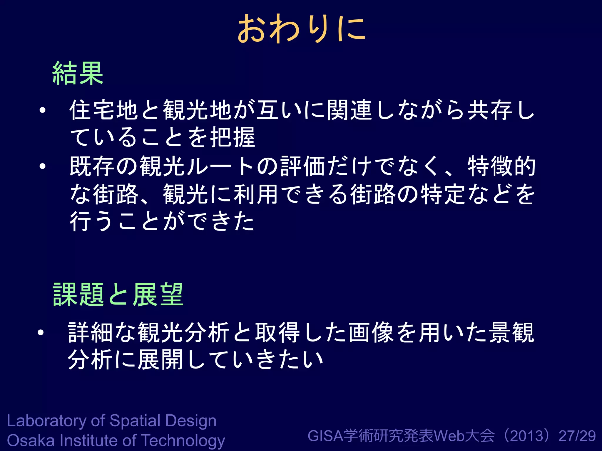 おわりに
結果
• 住宅地と観光地が互いに関連しながら共存し
ていることを把握
• 既存の観光ルートの評価だけでなく、特徴的
な街路、観光に利用できる街路の特定などを
行うことができた

課題と展望
• 詳細な観光分析と取得した画像を用いた景観
分析に展開していきたい
Laboratory of Spatial Design
Osaka Institute of Technology

GISA学術研究発表Web大会（2013）27/29

 