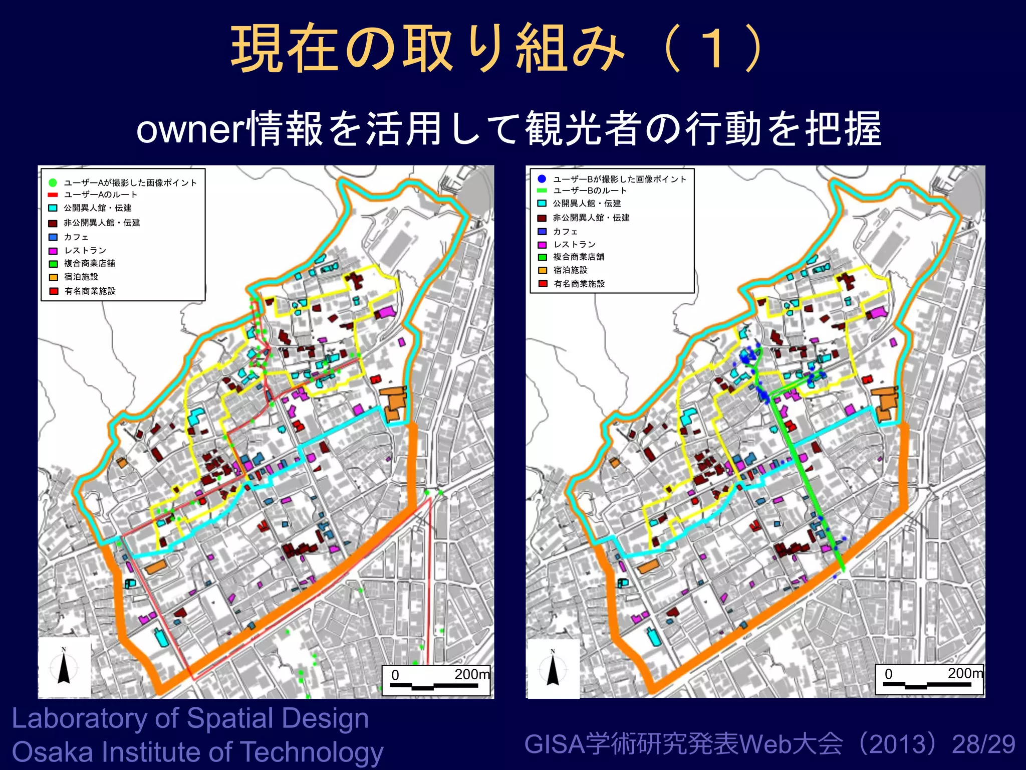 現在の取り組み（１）
owner情報を活用して観光者の行動を把握
ユーザーBが撮影した画像ポイント
ユーザーBのルート
公開異人館・伝建

ユーザーAが撮影した画像ポイント
ユーザーAのルート
公開異人館・伝建

非公開異人館・伝建

非公開異人館・伝建

カフェ
レストラン
複合商業店舗

カフェ
レストラン
複合商業店舗

宿泊施設

宿泊施設

有名商業施設

有名商業施設

0

Laboratory of Spatial Design
Osaka Institute of Technology

200m

0

200m

GISA学術研究発表Web大会（2013）28/29

 