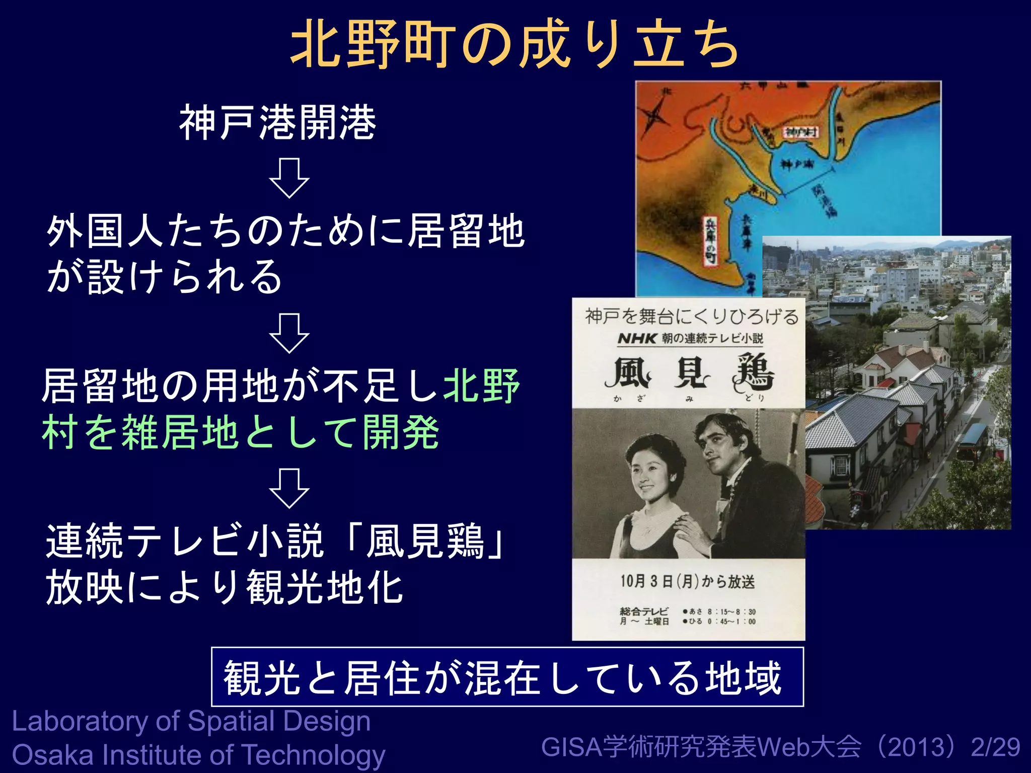 北野町の成り立ち
神戸港開港

外国人たちのために居留地
が設けられる
居留地の用地が不足し北野
村を雑居地として開発
連続テレビ小説「風見鶏」
放映により観光地化
観光と居住が混在している地域
Laboratory of Spatial Design
Osaka Institute of Technology

GISA学術研究発表Web大会（2013）2/29

 