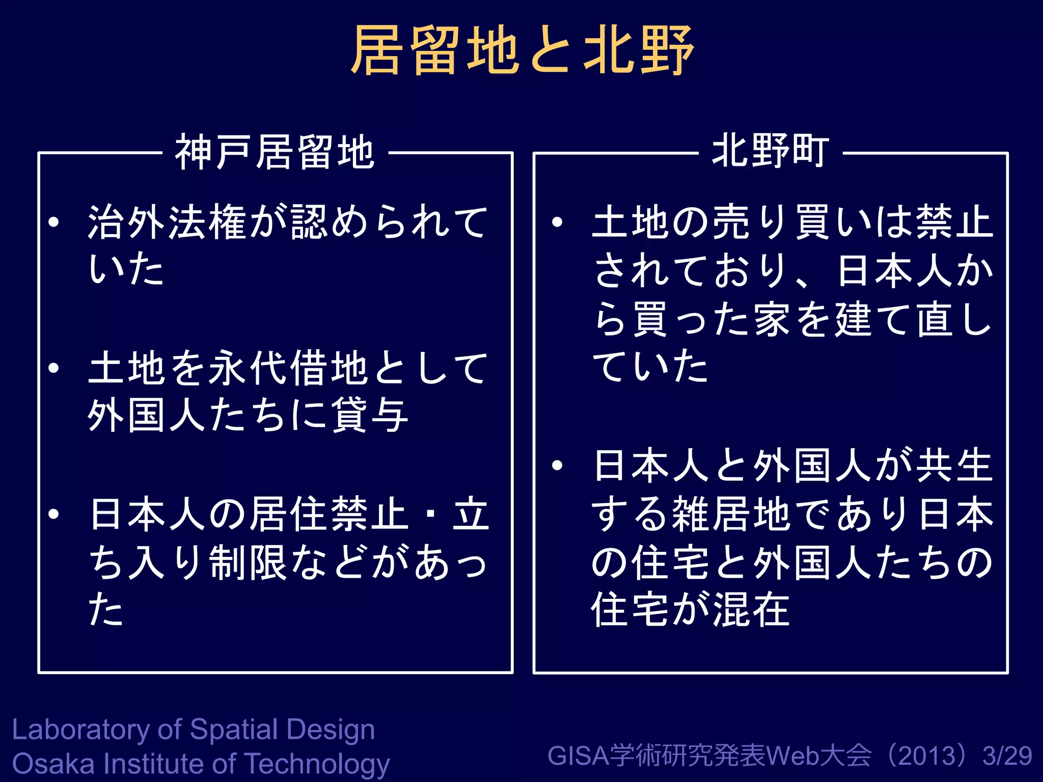 居留地と北野
神戸居留地

北野町

• 治外法権が認められて
いた

• 土地の売り買いは禁止
されており、日本人か
ら買った家を建て直し
ていた

• 土地を永代借地として
外国人たちに貸与

• 日本人の居住禁止・立
ち入り制限などがあっ
た
Laboratory of Spatial Design
Osaka Institute of Technology

• 日本人と外国人が共生
する雑居地であり日本
の住宅と外国人たちの
住宅が混在

GISA学術研究発表Web大会（2013）3/29

 