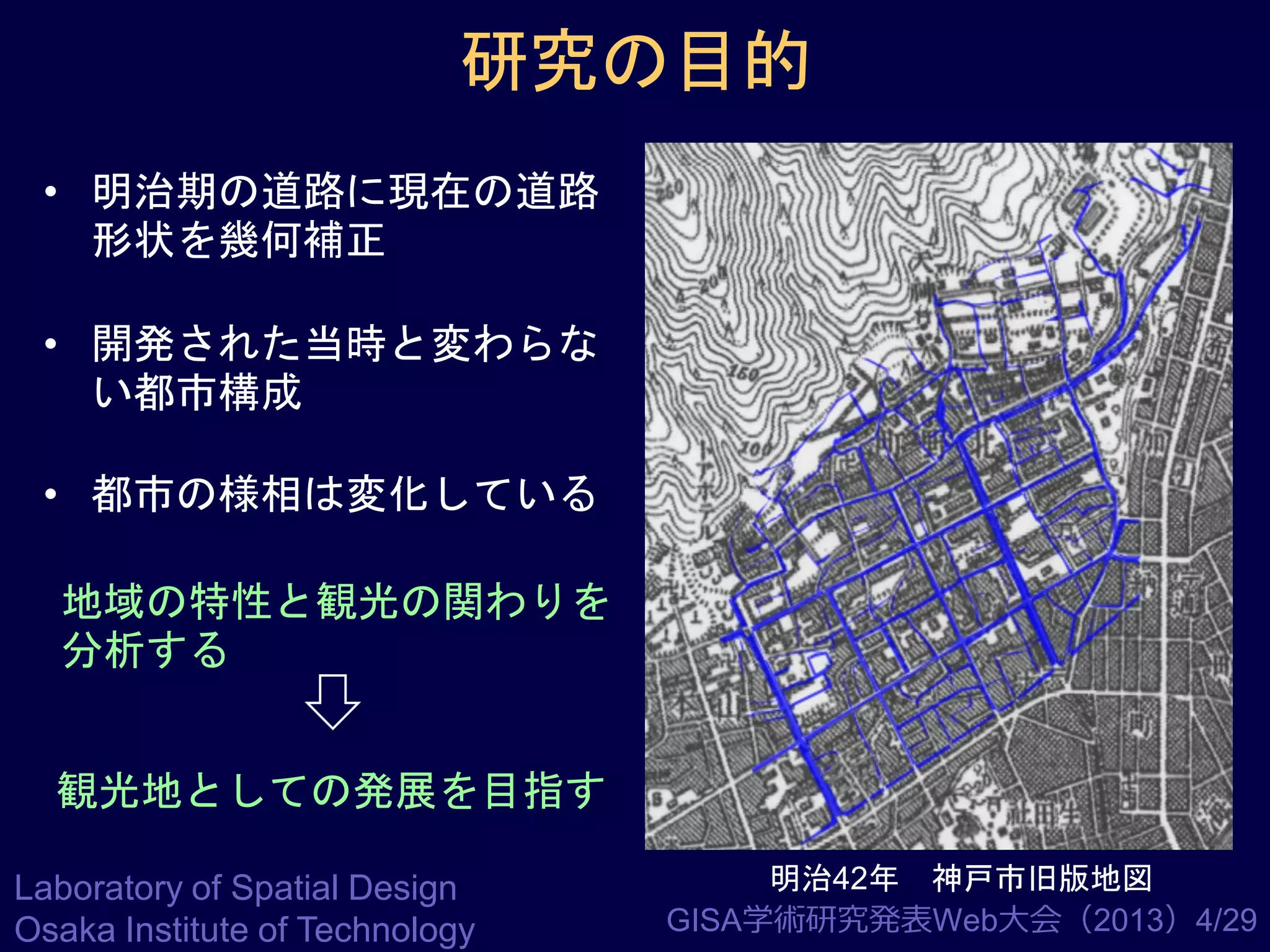 研究の目的
• 明治期の道路に現在の道路
形状を幾何補正
• 開発された当時と変わらな
い都市構成
• 都市の様相は変化している
地域の特性と観光の関わりを
分析する
観光地としての発展を目指す
Laboratory of Spatial Design
Osaka Institute of Technology

明治42年 神戸市旧版地図
GISA学術研究発表Web大会（2013）4/29

 