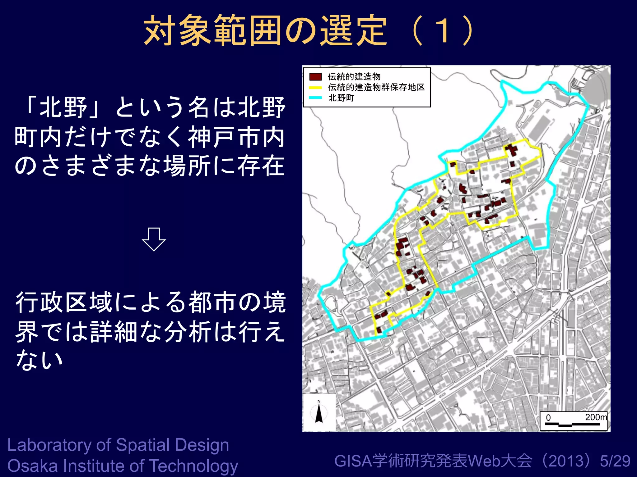 対象範囲の選定（１）
「北野」という名は北野
町内だけでなく神戸市内
のさまざまな場所に存在

伝統的建造物
伝統的建造物群保存地区
北野町

行政区域による都市の境
界では詳細な分析は行え
ない
0

Laboratory of Spatial Design
Osaka Institute of Technology

200m

GISA学術研究発表Web大会（2013）5/29

 