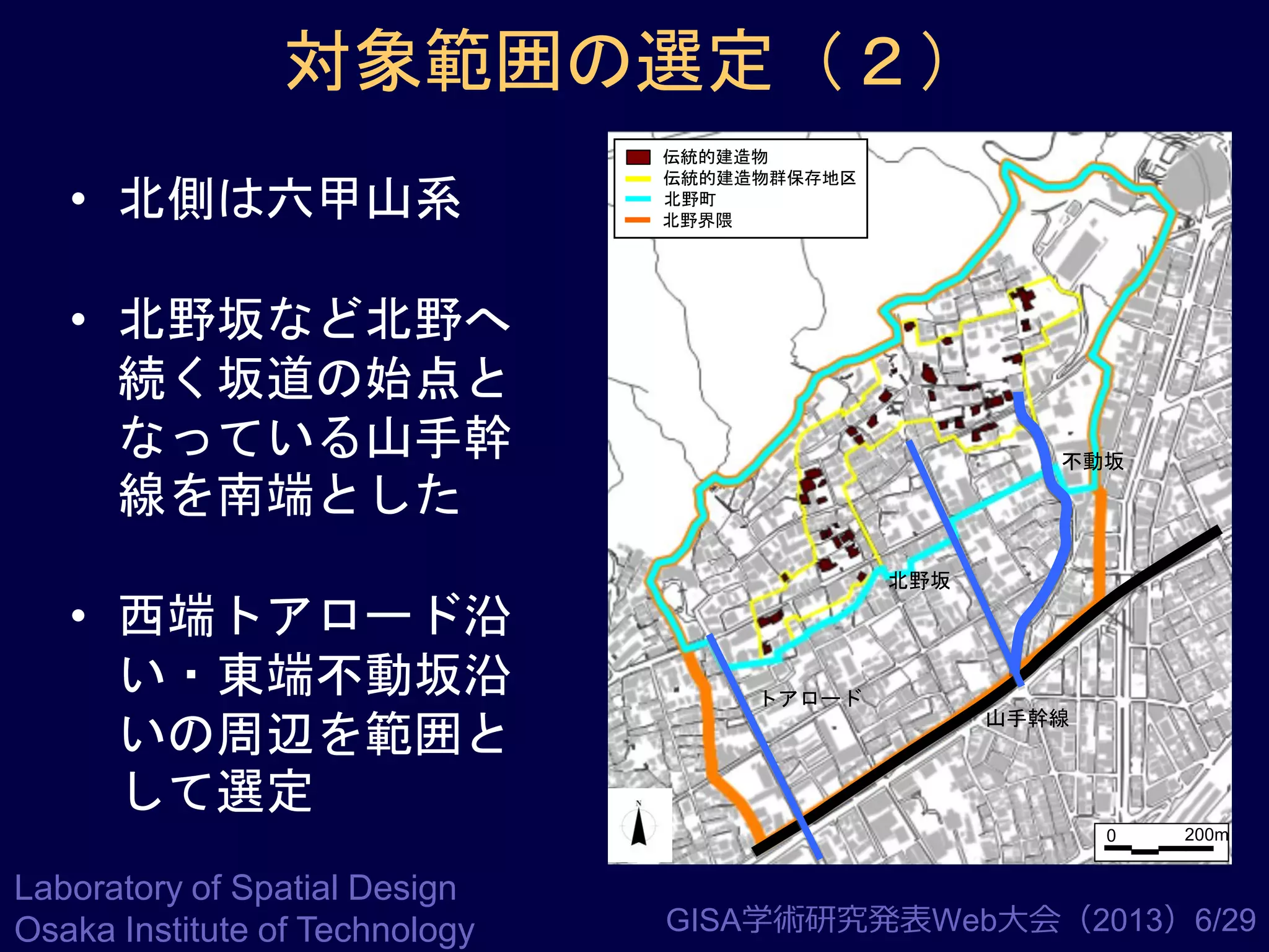 対象範囲の選定（２）
• 北側は六甲山系

伝統的建造物
伝統的建造物群保存地区
北野町
北野界隈

• 北野坂など北野へ
続く坂道の始点と
なっている山手幹
線を南端とした
• 西端トアロード沿
い・東端不動坂沿
いの周辺を範囲と
して選定

不動坂

北野坂

トアロード

山手幹線

0

Laboratory of Spatial Design
Osaka Institute of Technology

200m

GISA学術研究発表Web大会（2013）6/29

 