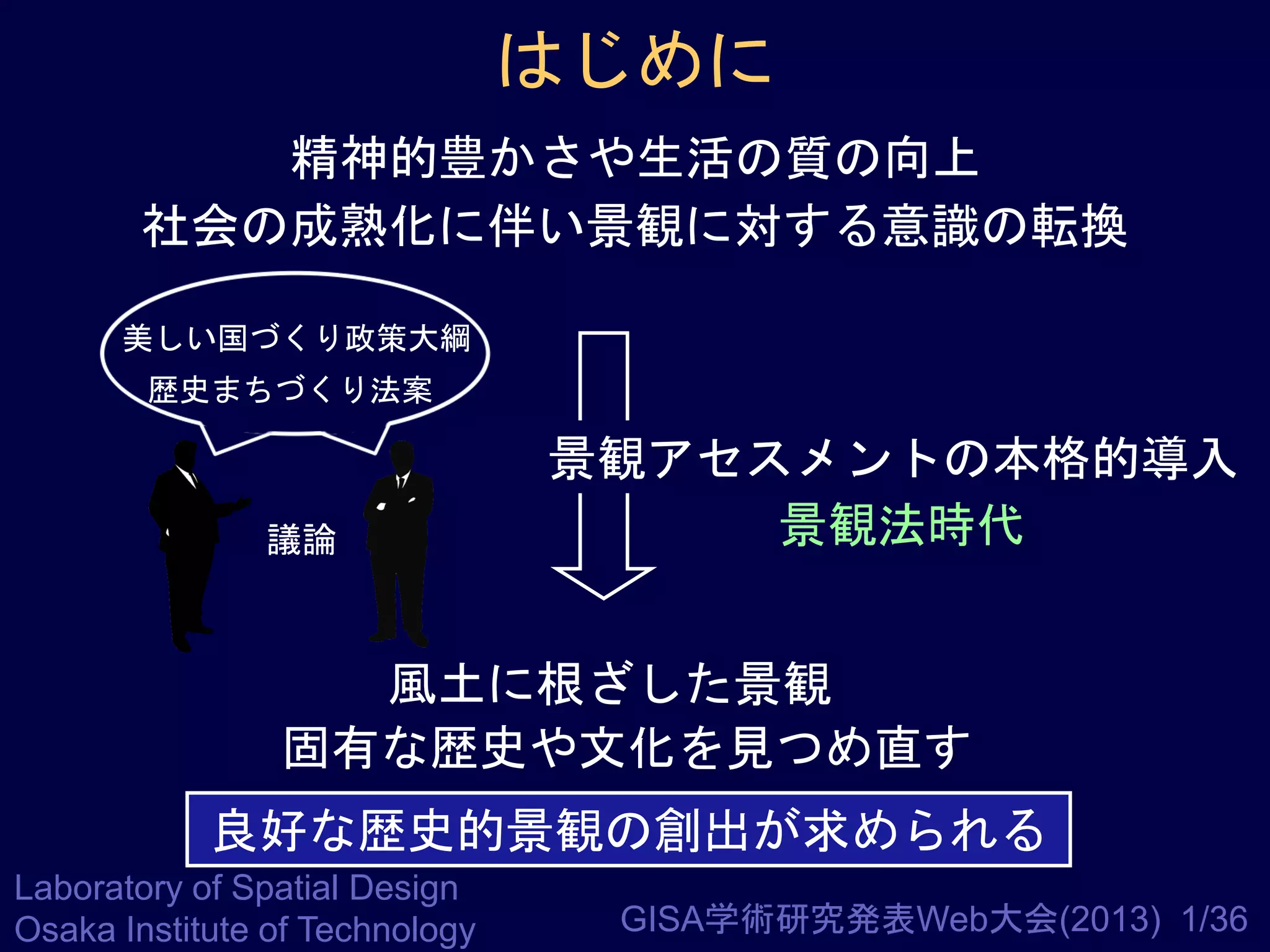 はじめに
精神的豊かさや生活の質の向上
社会の成熟化に伴い景観に対する意識の転換
美しい国づくり政策大綱
歴史まちづくり法案

議論

景観アセスメントの本格的導入
景観法時代

風土に根ざした景観
固有な歴史や文化を見つめ直す

良好な歴史的景観の創出が求められる
Laboratory of Spatial Design
Osaka Institute of Technology

GISA学術研究発表Web大会(2013) 1/36

 