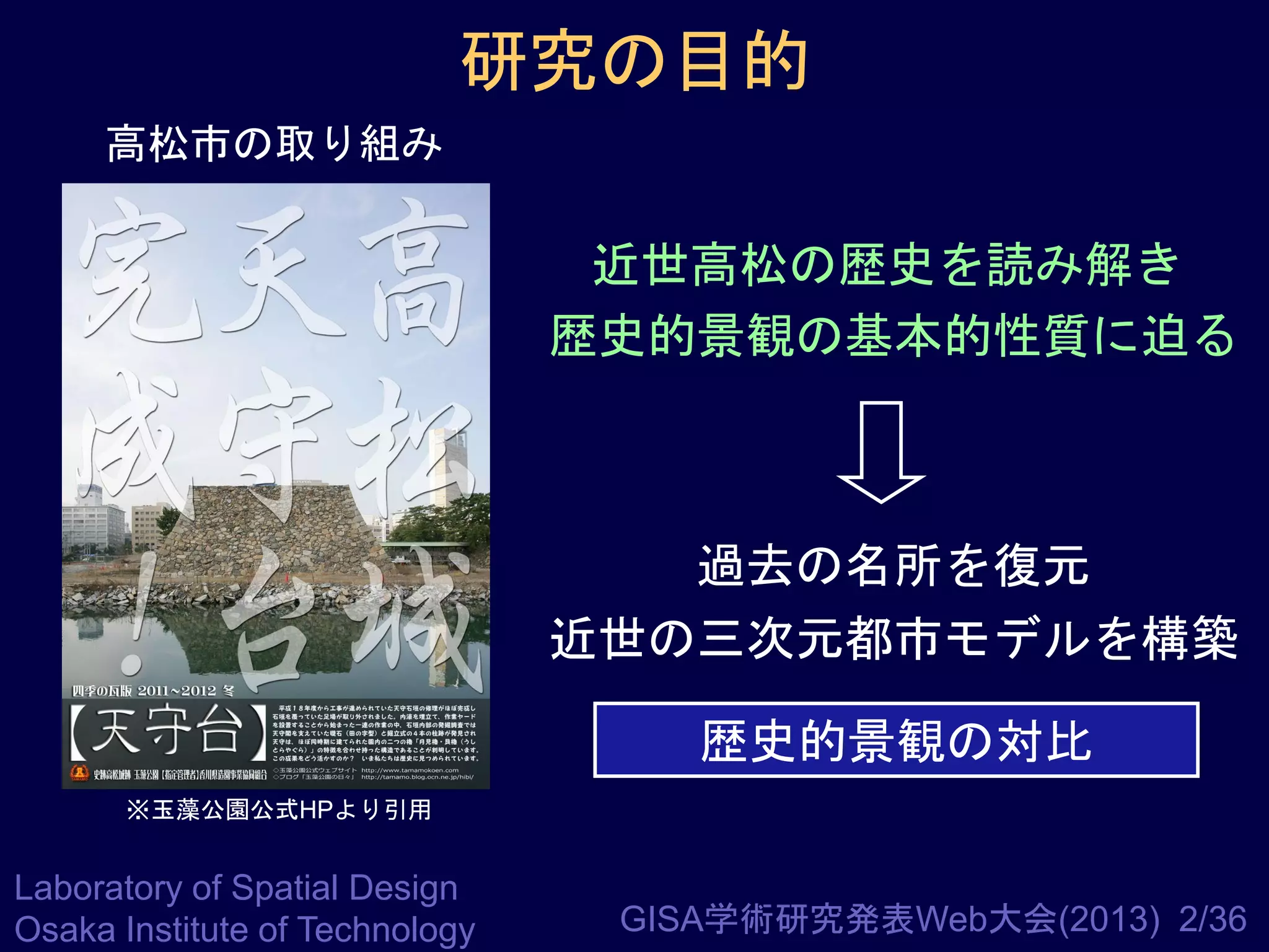 研究の目的
高松市の取り組み

近世高松の歴史を読み解き
歴史的景観の基本的性質に迫る

過去の名所を復元
近世の三次元都市モデルを構築
歴史的景観の対比
※玉藻公園公式HPより引用

Laboratory of Spatial Design
Osaka Institute of Technology

GISA学術研究発表Web大会(2013) 2/36

 