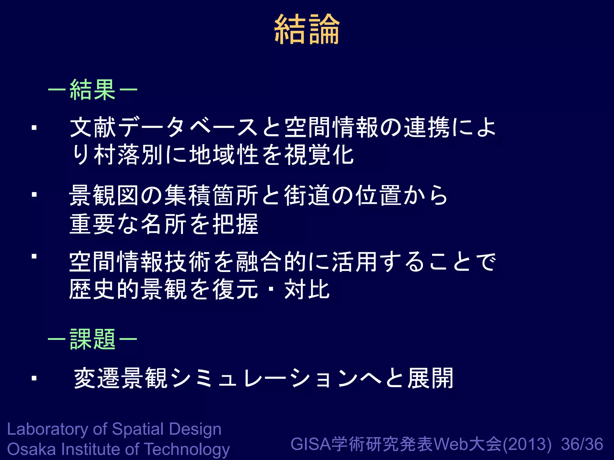 結論
－結果－

・ 文献データベースと空間情報の連携によ
り村落別に地域性を視覚化

・ 景観図の集積箇所と街道の位置から
重要な名所を把握

・ 空間情報技術を融合的に活用することで
歴史的景観を復元・対比
－課題－

・ 変遷景観シミュレーションへと展開
Laboratory of Spatial Design
Osaka Institute of Technology

GISA学術研究発表Web大会(2013) 36/36

 